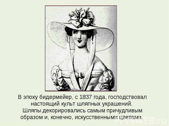 В эпоху бидермейер, с 1837 года, господствовал настоящий культ шляпных украшений. Шляпы декорировались самым причудливым образом и, конечно, искусственными цветами.