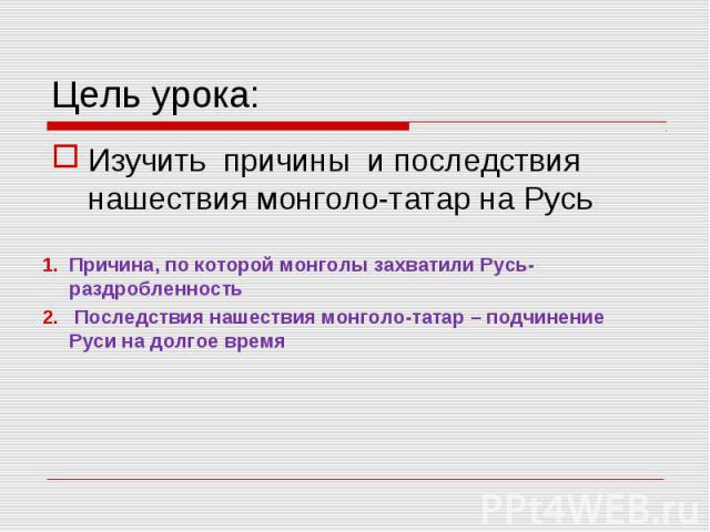 Цель урока: Изучить причины и последствия нашествия монголо-татар на Русь Причина, по которой монголы захватили Русь-раздробленность Последствия нашествия монголо-татар – подчинение Руси на долгое время