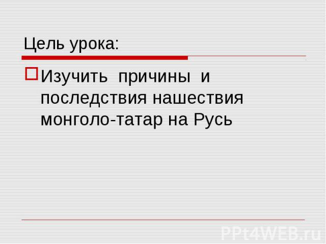 Цель урока: Изучить причины и последствия нашествия монголо-татар на Русь