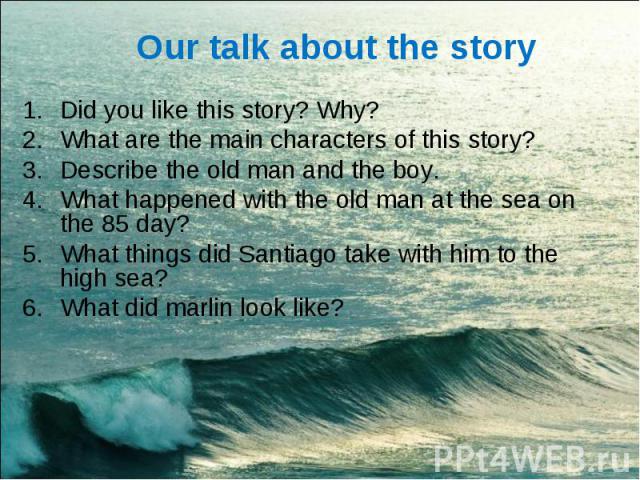 Our talk about the story Did you like this story? Why?What are the main characters of this story?Describe the old man and the boy.What happened with the old man at the sea on the 85 day?What things did Santiago take with him to the high sea?What did…