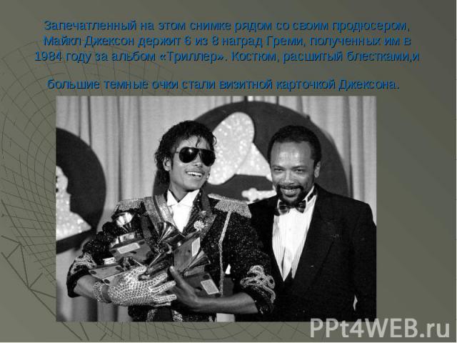 Запечатленный на этом снимке рядом со своим продюсером, Майкл Джексон держит 6 из 8 наград Греми, полученных им в 1984 году за альбом «Триллер». Костюм, расшитый блестками,и большие темные очки стали визитной карточкой Джексона.