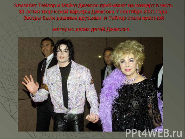 Элизабет Тейлор и Майкл Джексон прибывают на концерт в честь 30-летия творческой карьеры Джексона 7 сентября 2001 года. Звезды были давними друзьями, и Тейлор стала крестной матерью двоих детей Джексона.