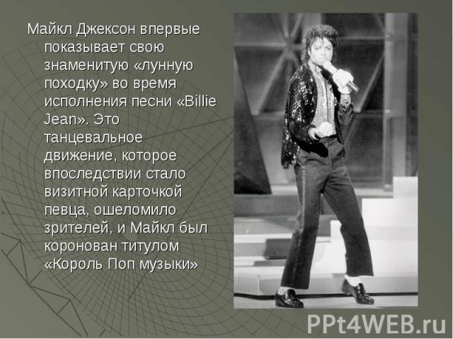 Майкл Джексон впервые показывает свою знаменитую «лунную походку» во время исполнения песни «Billie Jean». Это танцевальное движение, которое впоследствии стало визитной карточкой певца, ошеломило зрителей, и Майкл был коронован титулом «Король Поп …