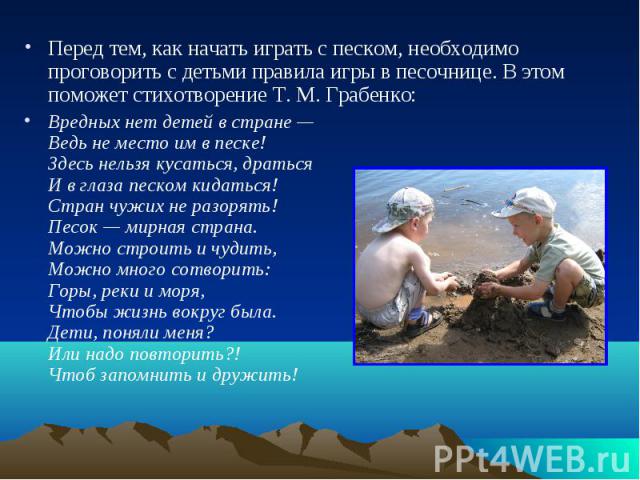 Перед тем, как начать играть с песком, необходимо проговорить с детьми правила игры в песочнице. В этом поможет стихотворение Т. М. Грабенко: Вредных нет детей в стране — Ведь не место им в песке! Здесь нельзя кусаться, драться И в глаза песком кида…