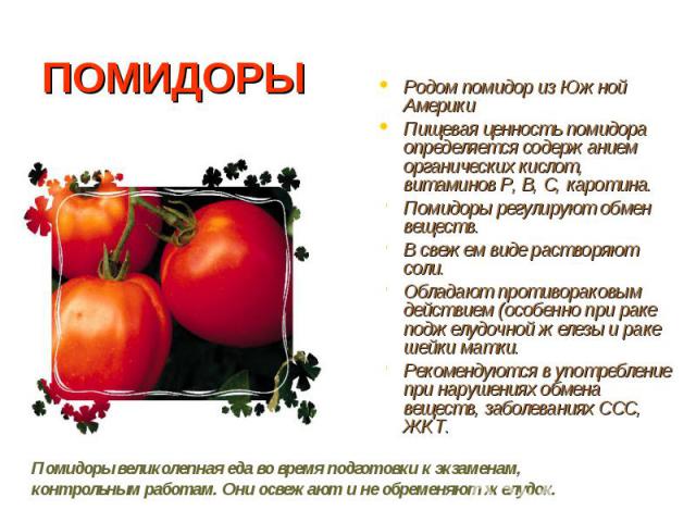 ПОМИДОРЫРодом помидор из Южной АмерикиПищевая ценность помидора определяется содержанием органических кислот, витаминов Р, В, С, каротина.Помидоры регулируют обмен веществ.В свежем виде растворяют соли.Обладают противораковым действием (особенно при…