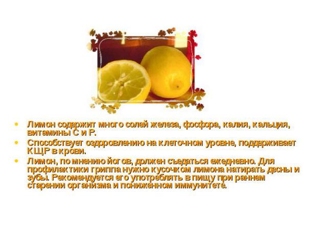 Лимон содержит много солей железа, фосфора, калия, кальция, витамины С и Р.Способствует оздоровлению на клеточном уровне, поддерживает КЩР в крови.Лимон, по мнению йогов, должен съедаться ежедневно. Для профилактики гриппа нужно кусочком лимона нати…
