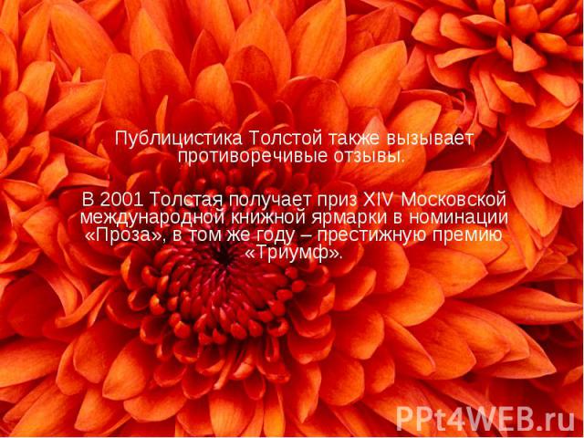 Публицистика Толстой также вызывает противоречивые отзывы. В 2001 Толстая получает приз XIV Московской международной книжной ярмарки в номинации «Проза», в том же году – престижную премию «Триумф».