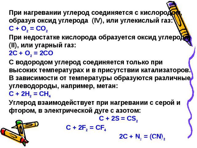 При нагревании углерод соединяется с кислородом, образуя оксид углерода (IV), или углекислый газ:С + O2 = CO2При недостатке кислорода образуется оксид углерода (II), или угарный газ:2С + О2 = 2СОС водородом углерод соединяется только при высоких тем…