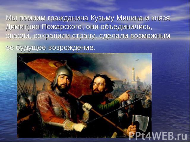 Мы помним гражданина Кузьму Минина и князя Димитрия Пожарского, они объединились, спасли, сохранили страну, сделали возможным ее будущее возрождение.