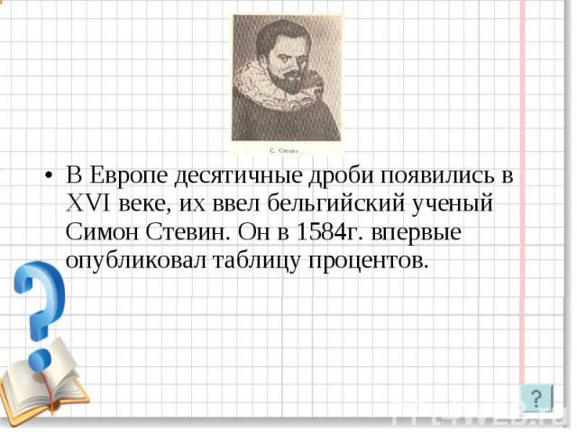 В Европе десятичные дроби появились в XVI веке, их ввел бельгийский ученый Симон Стевин. Он в 1584г. впервые опубликовал таблицу процентов.