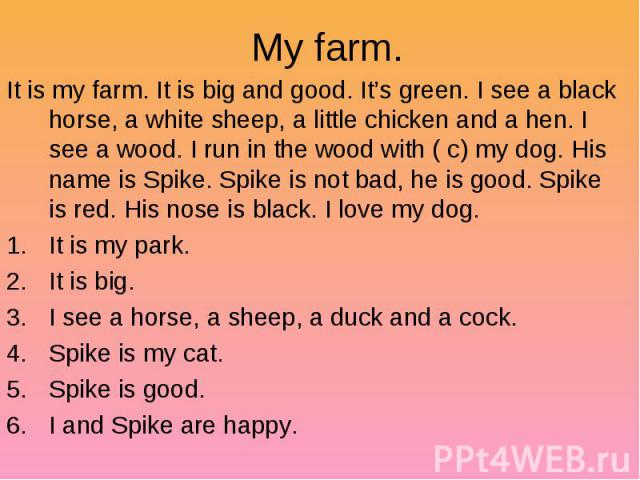 My farm. It is my farm. It is big and good. It’s green. I see a black horse, a white sheep, a little chicken and a hen. I see a wood. I run in the wood with ( c) my dog. His name is Spike. Spike is not bad, he is good. Spike is red. His nose is blac…
