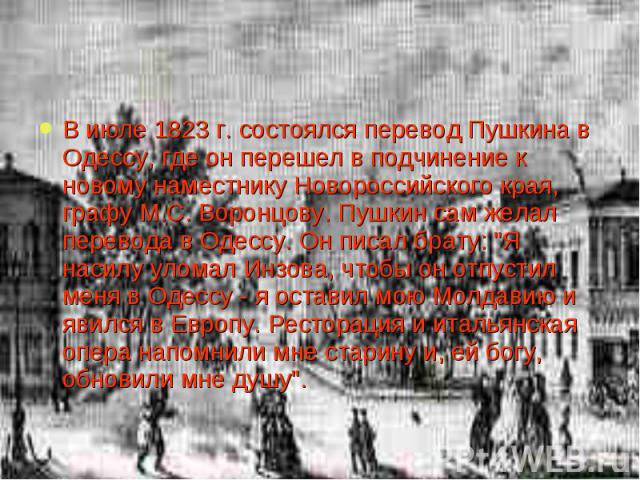 В июле 1823 г. состоялся перевод Пушкина в Одессу, где он перешел в подчинение к новому наместнику Новороссийского края, графу М.С. Воронцову. Пушкин сам желал перевода в Одессу. Он писал брату: 