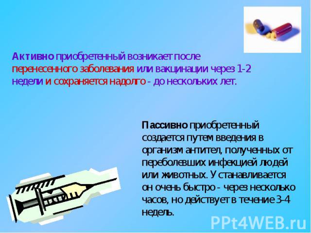 Активно приобретенный возникает после перенесенного заболевания или вакцинации через 1-2 недели и сохраняется надолго - до нескольких лет. Пассивно приобретенный создается путем введения в организм антител, полученных от переболевших инфекцией людей…