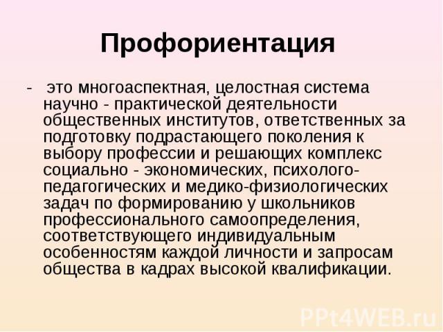 Профориентация - это многоаспектная, целостная система научно - практической деятельности общественных институтов, ответственных за подготовку подрастающего поколения к выбору профессии и решающих комплекс социально - экономических, психолого-педаго…