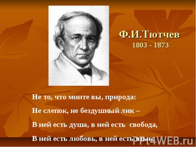 Ф.И.Тютчев 1803 - 1873 Не то, что мните вы, природа: Не слепок, не бездушный лик – В ней есть душа, в ней есть свобода, В ней есть любовь, в ней есть язык.