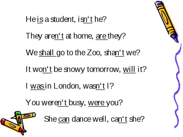 He is a student, isn‘t he? They aren‘t at home, are they? We shall go to the Zoo, shan‘t we? It won‘t be snowy tomorrow, will it? I was in London, wasn‘t I? You weren‘t busy, were you? She can dance well, can‘t she?