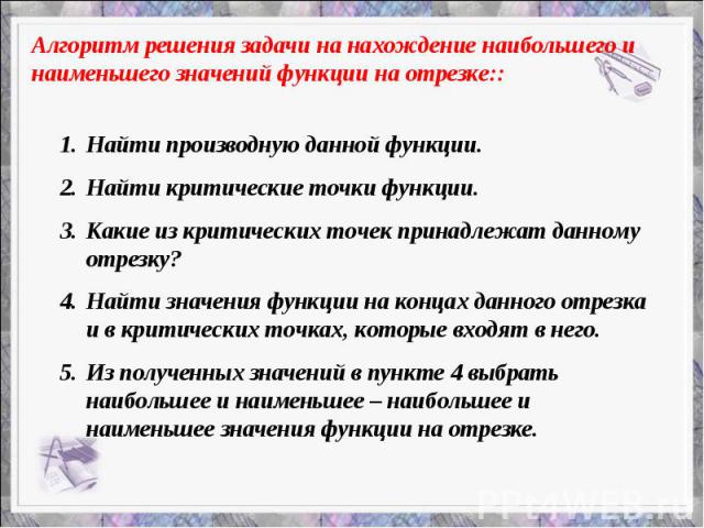 Алгоритм решения задачи на нахождение наибольшего и наименьшего значений функции на отрезке:: Найти производную данной функции. Найти критические точки функции. Какие из критических точек принадлежат данному отрезку? Найти значения функции на концах…