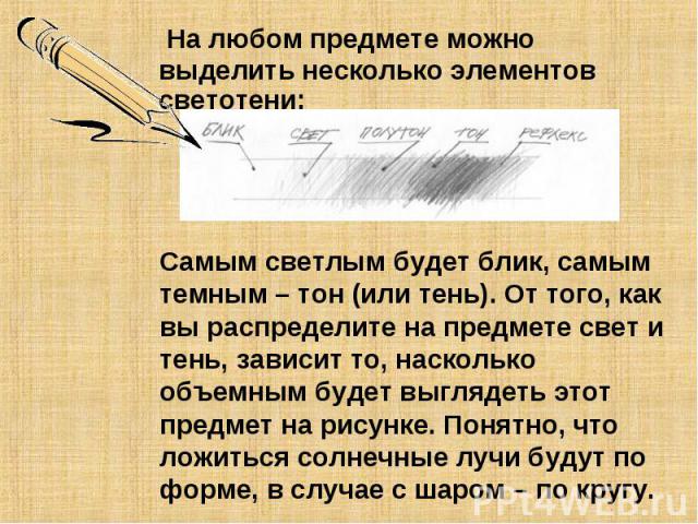 На любом предмете можно выделить несколько элементов светотени: Самым светлым будет блик, самым темным – тон (или тень). От того, как вы распределите на предмете свет и тень, зависит то, насколько объемным будет выглядеть этот предмет на рисунке. По…