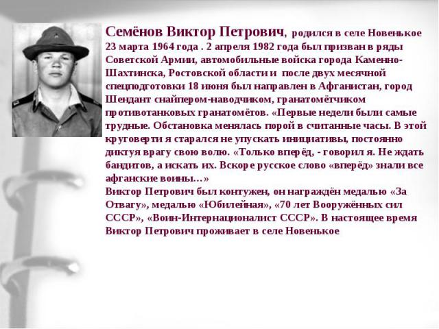 Семёнов Виктор Петрович, родился в селе Новенькое 23 марта 1964 года . 2 апреля 1982 года был призван в ряды Советской Армии, автомобильные войска города Каменно-Шахтинска, Ростовской области и после двух месячной спецподготовки 18 июня был направле…