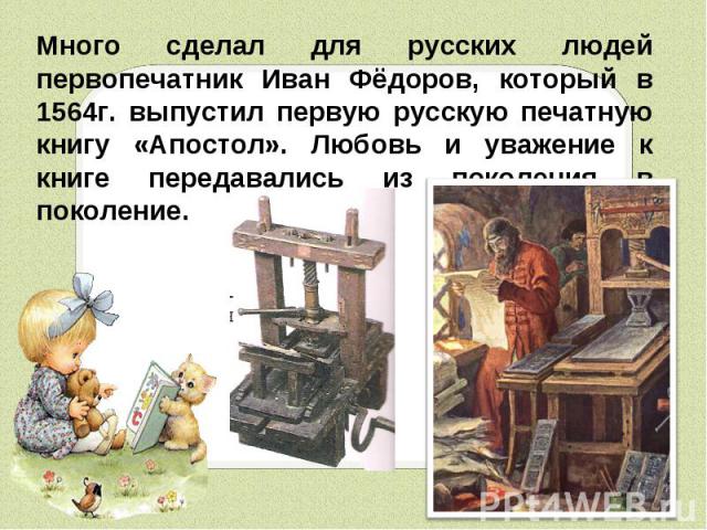 Много сделал для русских людей первопечатник Иван Фёдоров, который в 1564г. выпустил первую русскую печатную книгу «Апостол». Любовь и уважение к книге передавались из поколения в поколение.
