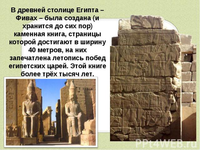 В древней столице Египта – Фивах – была создана (и хранится до сих пор) каменная книга, страницы которой достигают в ширину 40 метров, на них запечатлена летопись побед египетских царей. Этой книге более трёх тысяч лет.