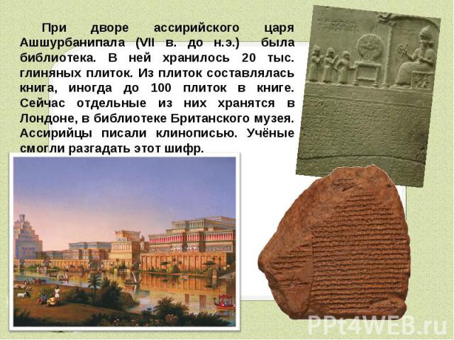 При дворе ассирийского царя Ашшурбанипала (VII в. до н.э.) была библиотека. В ней хранилось 20 тыс. глиняных плиток. Из плиток составлялась книга, иногда до 100 плиток в книге. Сейчас отдельные из них хранятся в Лондоне, в библиотеке Британского муз…