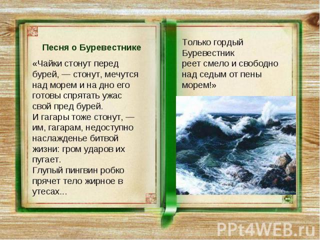 Песня о Буревестнике«Чайки стонут перед бурей, — стонут, мечутся над морем и на дно его готовы спрятать ужас свой пред бурей. И гагары тоже стонут, — им, гагарам, недоступно наслажденье битвой жизни: гром ударов их пугает. Глупый пингвин робко пряче…