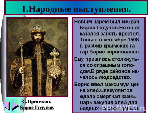 1.Народные выступления.Новым царем был избран Борис Годунов.Но он от казался занять престол. Только в сентябре 1598 г. разбив крымских та-тар Борис короновался. Ему пришлось столкнуть-ся со страшным голо-дом.В ряде районов на-чалось людоедство. Бори…