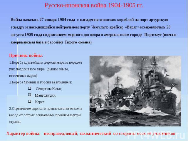 Русско-японская война 1904-1905 гг. Война началась 27 января 1904 года с нападения японских кораблей на порт-артурскую эскадру и находившийся нейтральном порту Чемульпо крейсер «Варяг» и закончилась 23 августа 1905 года подписанием мирного договора …