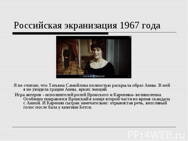 Российская экранизация 1967 годаЯ не считаю, что Татьяна Самойлова полностью раскрыла образ Анны. В ней я не увидела грации Анны, ярких эмоций. Игра актеров - исполнителей ролей Вронского и Каренина- великолепна. Особенно понравился Вронский в конце…