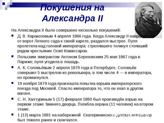Покушения на Александра II На Александра II было совершено несколько покушений: Д. В. Каракозовым 4 апреля 1866 года. Когда Александр II направлялся от ворот Летнего сада к своей карете, раздался выстрел. Пуля пролетела над головой императора: стрел…