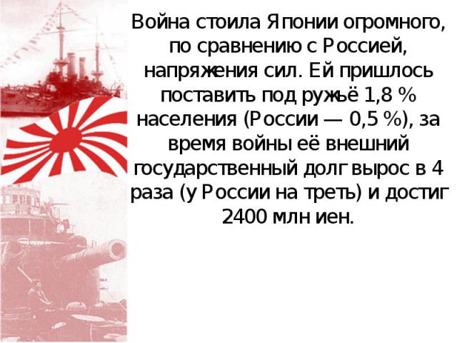 Война стоила Японии огромного, по сравнению с Россией, напряжения сил. Ей пришлось поставить под ружьё 1,8 % населения (России — 0,5 %), за время войны её внешний государственный долг вырос в 4 раза (у России на треть) и достиг 2400 млн иен.