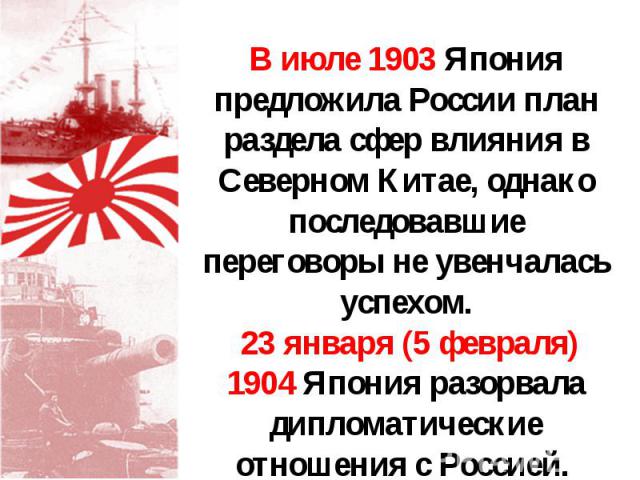 В июле 1903 Япония предложила России план раздела сфер влияния в Северном Китае, однако последовавшие переговоры не увенчалась успехом. 23 января (5 февраля) 1904 Япония разорвала дипломатические отношения с Россией.