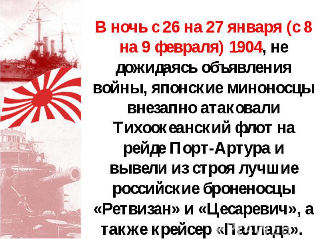 В ночь с 26 на 27 января (с 8 на 9 февраля) 1904, не дожидаясь объявления войны, японские миноносцы внезапно атаковали Тихоокеанский флот на рейде Порт-Артура и вывели из строя лучшие российские броненосцы «Ретвизан» и «Цесаревич», а также крейсер «…