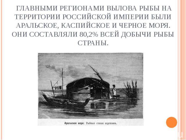 Главными регионами вылова рыбы на территории Российской империи были Аральское, Каспийское и Черное моря. Они составляли 80,2% всей добычи рыбы страны.