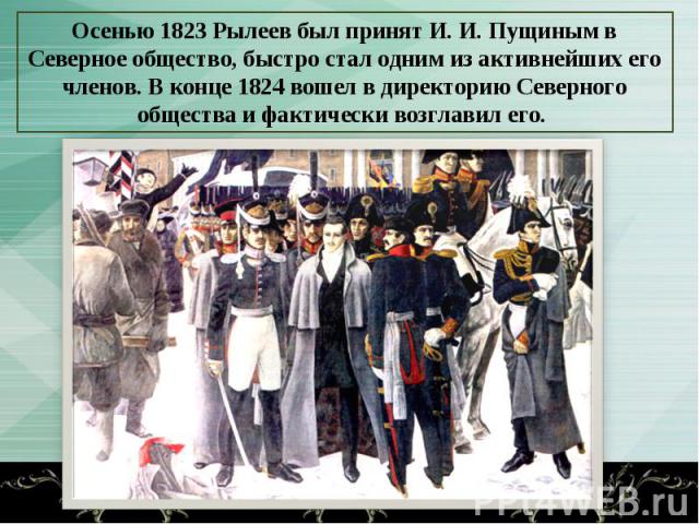 Осенью 1823 Рылеев был принят И. И. Пущиным в Северное общество, быстро стал одним из активнейших его членов. В конце 1824 вошел в директорию Северного общества и фактически возглавил его.
