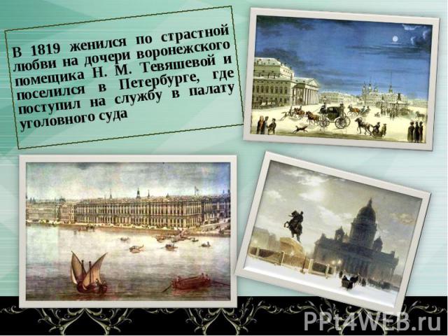 В 1819 женился по страстной любви на дочери воронежского помещика Н. М. Тевяшевой и поселился в Петербурге, где поступил на службу в палату уголовного суда