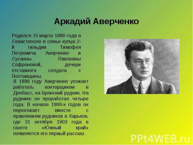 Аркадий Аверченко Родился 15 марта 1880 года в Севастополе в семье купца 2-й гильдии Тимофея Петровича Аверченко и Сусанны Павловны Софроновой, дочери отставного солдата с Полтавщины. В 1896 году Аверченко уезжает работать конторщиком в Донбасс, на …