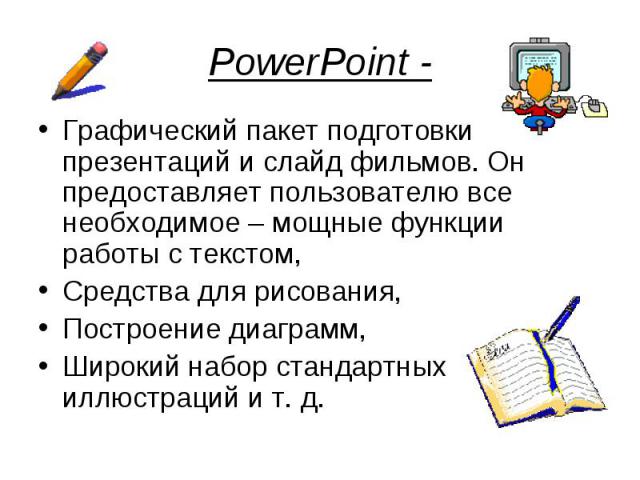 PowerPoint -Графический пакет подготовки презентаций и слайд фильмов. Он предоставляет пользователю все необходимое – мощные функции работы с текстом, Средства для рисования, Построение диаграмм, Широкий набор стандартных иллюстраций и т. д.