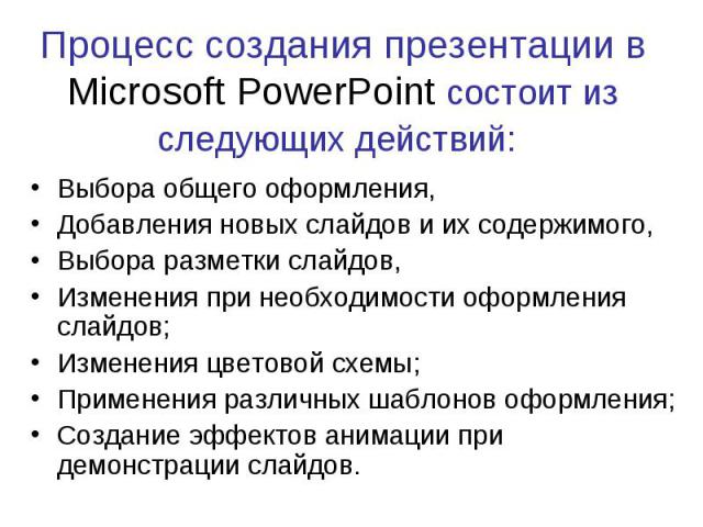 Процесс создания презентации в Microsoft PowerPoint состоит из следующих действий: Выбора общего оформления, Добавления новых слайдов и их содержимого, Выбора разметки слайдов, Изменения при необходимости оформления слайдов; Изменения цветовой схемы…