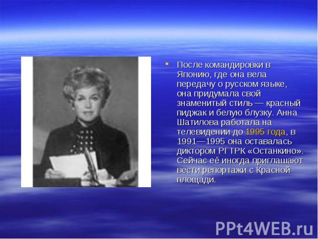 После командировки в Японию, где она вела передачу о русском языке, она придумала свой знаменитый стиль — красный пиджак и белую блузку. Анна Шатилова работала на телевидении до 1995 года, в 1991—1995 она оставалась диктором РГТРК «Останкино». Сейча…