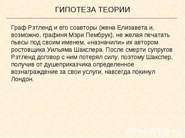 ГИПОТЕЗА ТЕОРИИГраф Рэтленд и его соавторы (жена Елизавета и, возможно, графиня Мэри Пембрук), не желая печатать пьесы под своим именем, «назначили» их автором ростовщика Уильяма Шакспера. После смерти супругов Рэтленд договор с ним потерял силу, по…