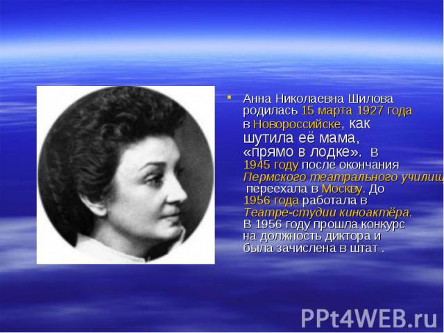 Анна Николаевна Шилова родилась 15 марта 1927 года в Новороссийске, как шутила её мама, «прямо в лодке». В 1945 году после окончания Пермского театрального училища переехала в Москву. До 1956 года работала в Театре-студии киноактёра. В 1956 году про…
