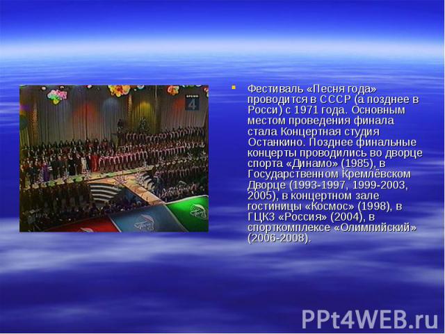 Фестиваль «Песня года» проводится в СССР (а позднее в Росси) с 1971 года. Основным местом проведения финала стала Концертная студия Останкино. Позднее финальные концерты проводились во дворце спорта «Динамо» (1985), в Государственном Кремлёвском Дво…