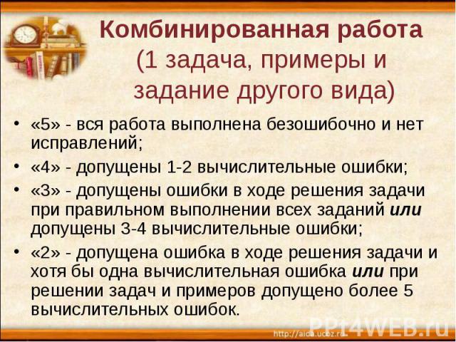 Комбинированная работа (1 задача, примеры и задание другого вида) «5» - вся работа выполнена безошибочно и нет исправлений; «4» - допущены 1-2 вычислительные ошибки; «3» - допущены ошибки в ходе решения задачи при правильном выполнении всех заданий …