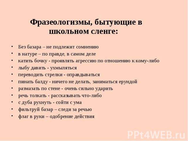 Фразеологизмы, бытующие в школьном сленге: Без базара – не подлежит сомнению в натуре – по правде, в самом деле катить бочку - проявлять агрессию по отношению к кому-либо лыбу давить - ухмыляться переводить стрелки - оправдываться пинать балду - нич…