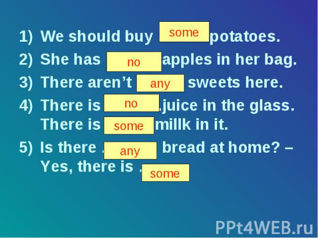 We should buy ……… potatoes. She has ………. apples in her bag. There aren’t ……… sweets here. There is ………..juice in the glass. There is …….. millk in it. Is there ……….. bread at home? – Yes, there is ……. .