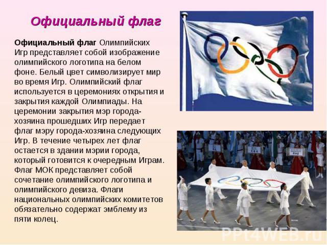 Официальный флаг Официальный флаг Олимпийских Игр представляет собой изображение олимпийского логотипа на белом фоне. Белый цвет символизирует мир во время Игр. Олимпийский флаг используется в церемониях открытия и закрытия каждой Олимпиады. На цере…