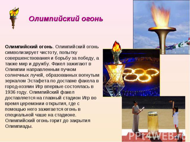 Олимпийский огонь Олимпийский огонь. Олимпийский огонь символизирует чистоту, попытку совершенствования и борьбу за победу, а также мир и дружбу. Факел зажигают в Олимпии направленным пучком солнечных лучей, образованных вогнутым зеркалом Эстафета п…