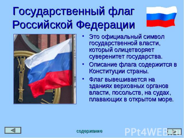 Государственный флаг Российской Федерации Это официальный символ государственной власти, который олицетворяет суверенитет государства. Описание флага содержится в Конституции страны. Флаг вывешивается на зданиях верховных органов власти, посольств, …